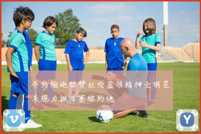 乔约翰逊称赞杜伦蓝领精神全明星表现力挺活塞续约他