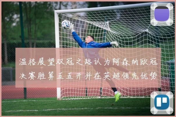 温格展望双冠之路认为阿森纳欧冠决赛胜算五五开并在英超领先优势明显