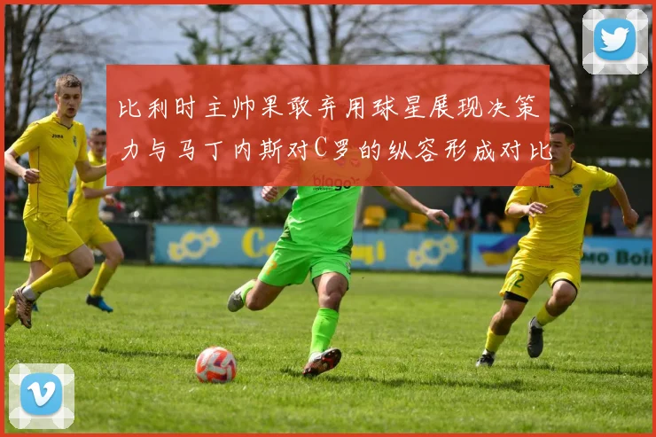 比利时主帅果敢弃用球星展现决策力与马丁内斯对C罗的纵容形成对比