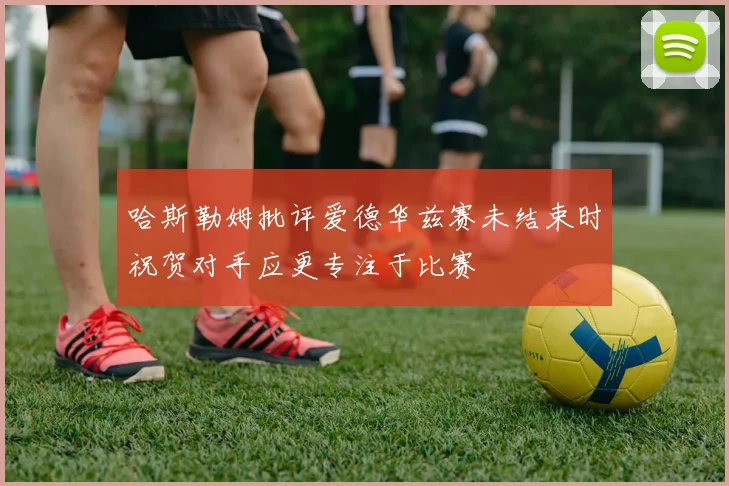 哈斯勒姆批评爱德华兹赛未结束时祝贺对手应更专注于比赛