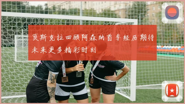 莫斯克拉回顾阿森纳首季经历期待未来更多精彩时刻