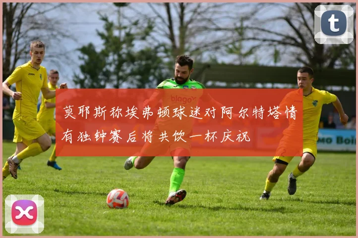莫耶斯称埃弗顿球迷对阿尔特塔情有独钟赛后将共饮一杯庆祝