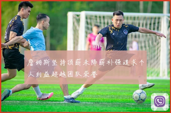 詹姆斯坚持顶薪未降薪补强追求个人利益超越团队荣誉