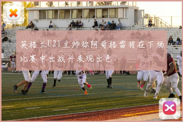 英格兰U21主帅称阿奇格雷将在下场比赛中出战并表现出色