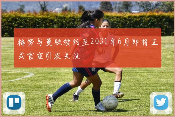 梅努与曼联续约至2031年6月即将正式官宣引发关注