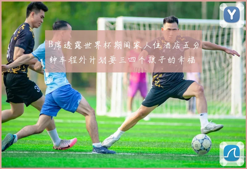 B席透露世界杯期间家人住酒店五分钟车程外计划要三四个孩子的幸福生活