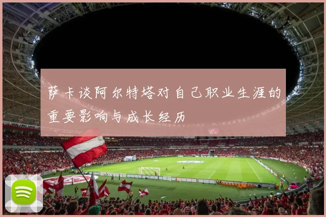 萨卡谈阿尔特塔对自己职业生涯的重要影响与成长经历
