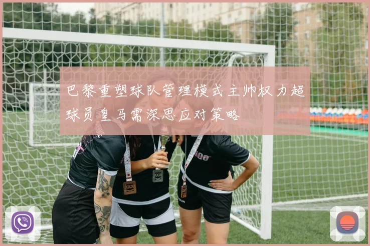 巴黎重塑球队管理模式主帅权力超球员皇马需深思应对策略