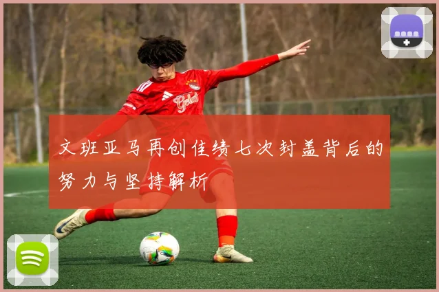 文班亚马再创佳绩七次封盖背后的努力与坚持解析